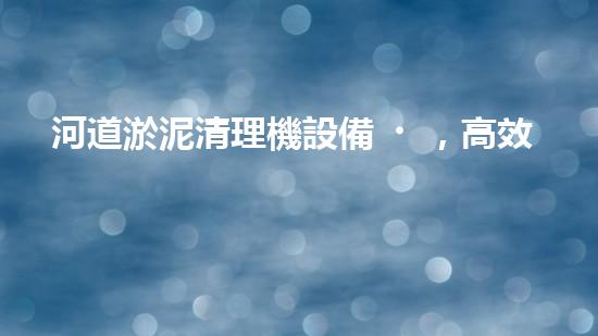 河道淤泥清理機設備，高效環(huán)保守護水清岸綠